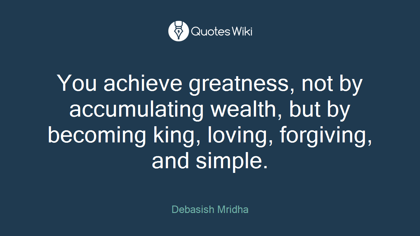 You achieve greatness, not by accumulating wealth, but by becoming king, loving, forgiving, and simple.