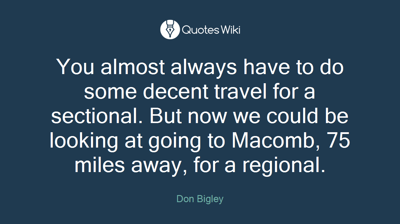 You almost always have to do some decent travel for a sectional. But now we could be looking at going to Macomb, 75 miles away, for a regional.
