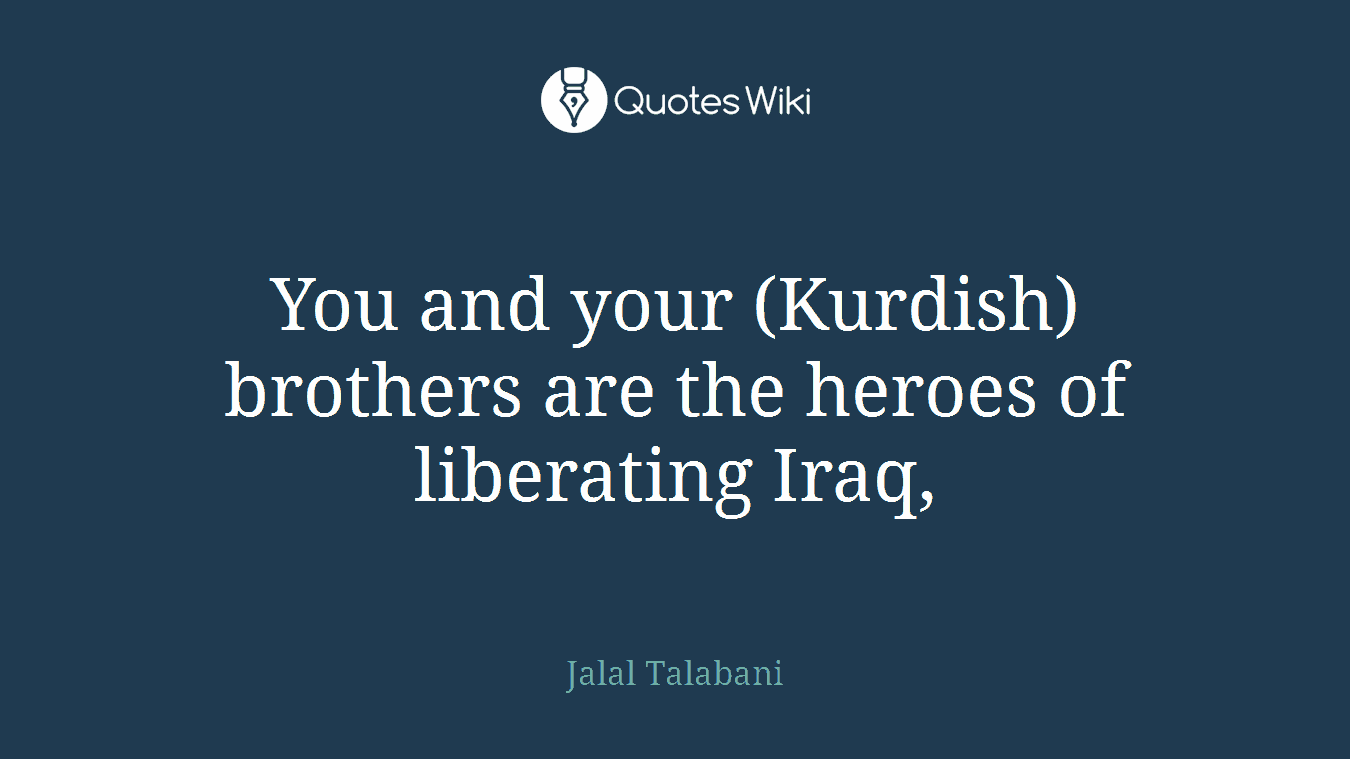 You and your (Kurdish) brothers are the heroes of liberating Iraq,