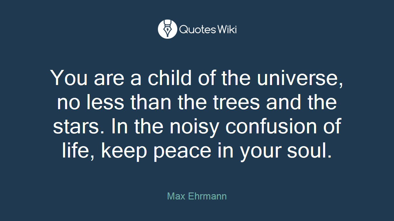 You are a child of the universe, no less than the trees and the stars. In the noisy confusion of life, keep peace in your soul.