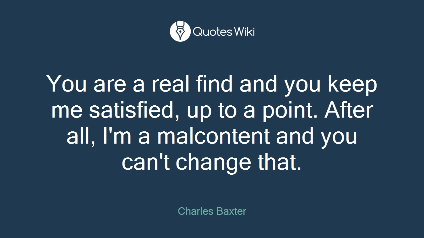 You are a real find and you keep me satisfied, up to a point. After all, I'm a malcontent and you can't change that.