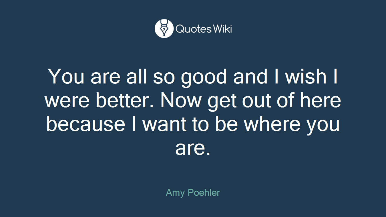You are all so good and I wish I were better. Now get out of here because I want to be where you are.