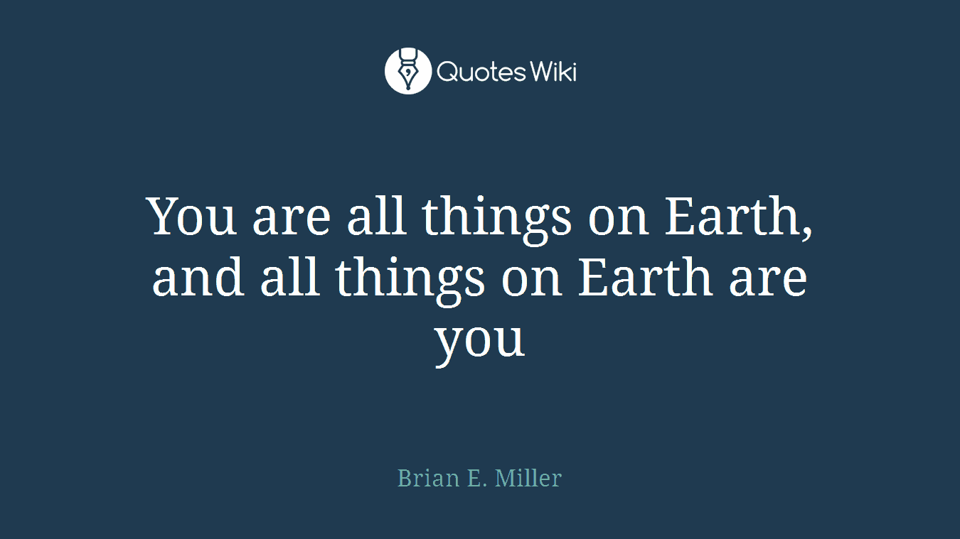 You are all things on Earth, and all things on Earth are you
