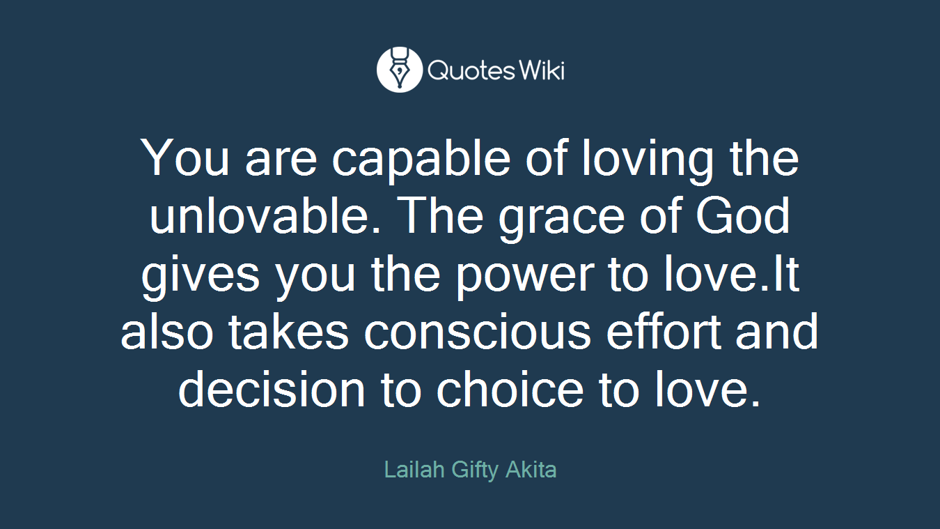 You are capable of loving the unlovable. The grace of God gives you the power to love.It also takes conscious effort and decision to choice to love.