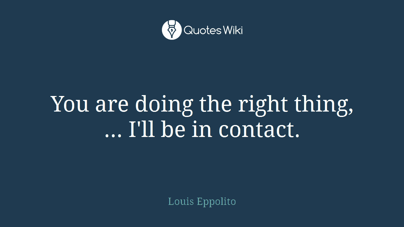 You are doing the right thing, ... I'll be in contact.