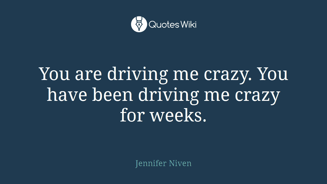 You are driving me crazy. You have been driving me crazy for weeks.