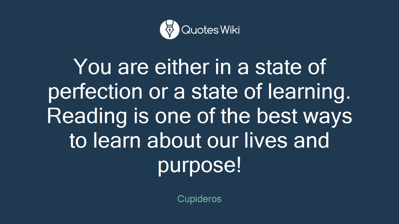 You are either in a state of perfection or a state of learning. Reading is one of the best ways to learn about our lives and purpose!