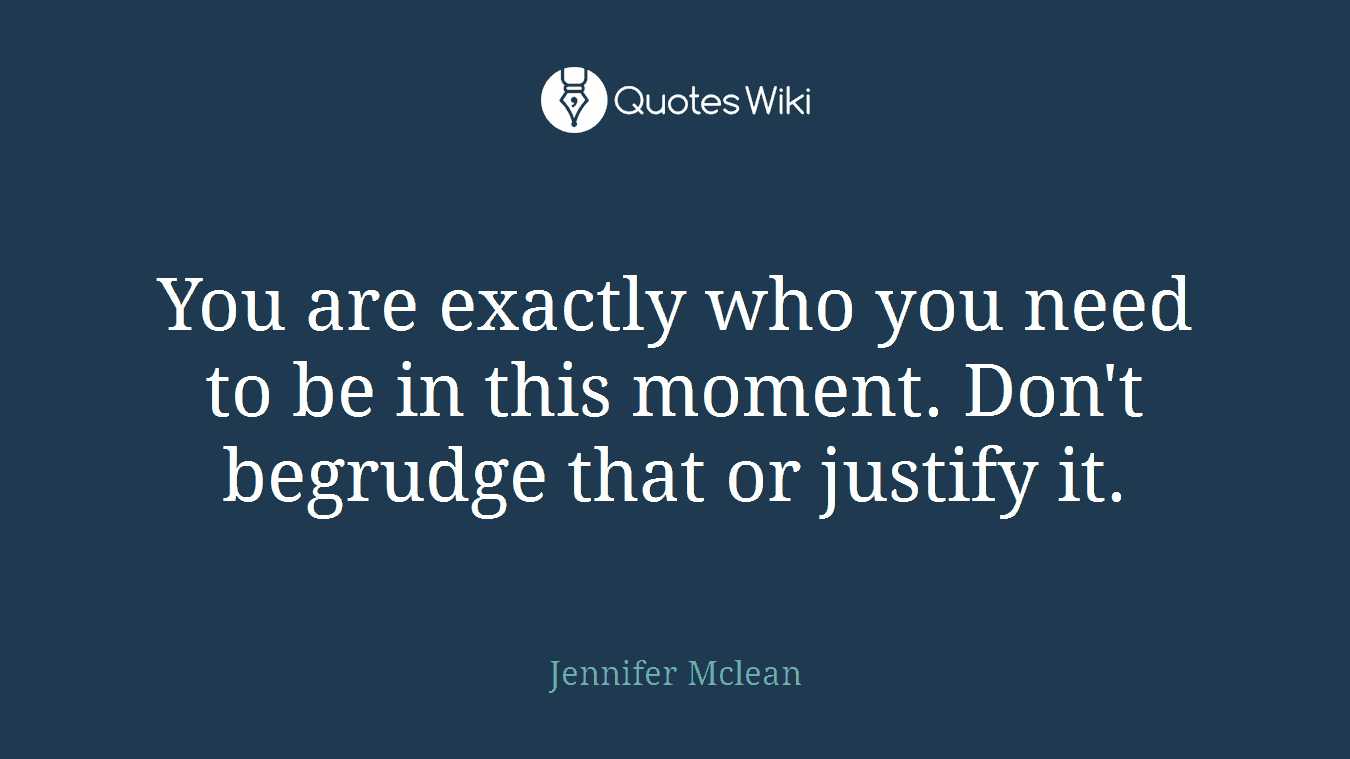 You are exactly who you need to be in this moment. Don't begrudge that or justify it.