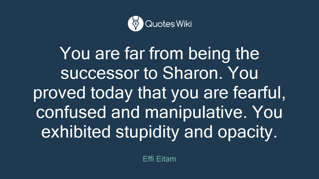 You are far from being the successor to Sharon. You proved today that you are fearful, confused and manipulative. You exhibited stupidity and opacity.