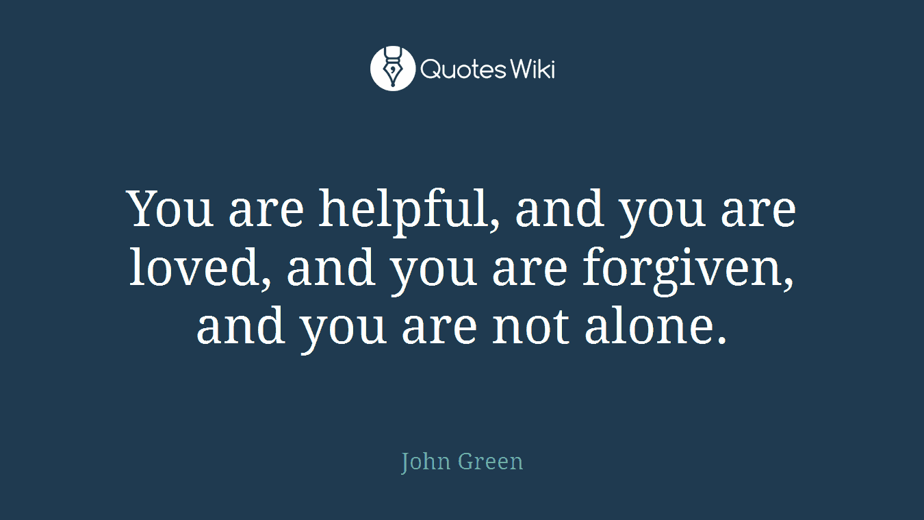 You are helpful, and you are loved, and you are forgiven, and you are not alone.