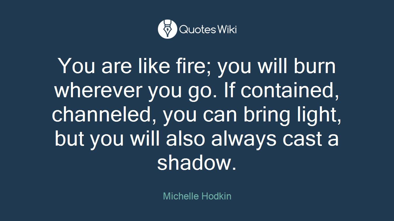 You are like fire; you will burn wherever you go. If contained, channeled, you can bring light, but you will also always cast a shadow.