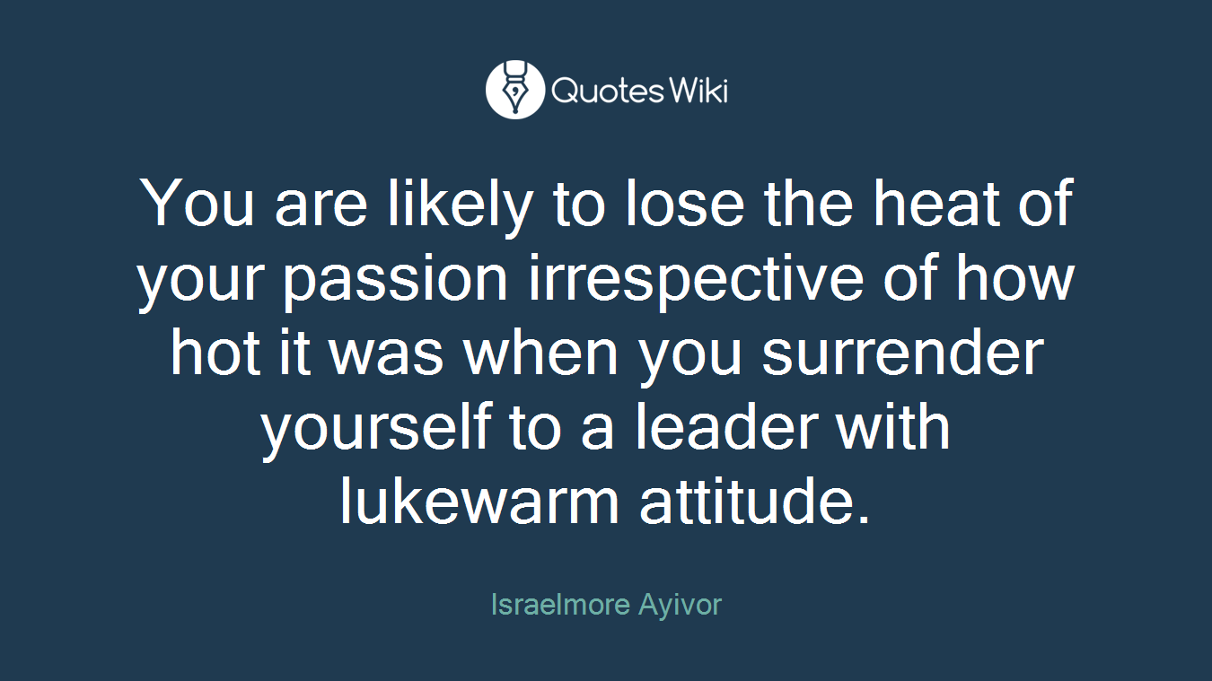 You are likely to lose the heat of your passion irrespective of how hot it was when you surrender yourself to a leader with lukewarm attitude.