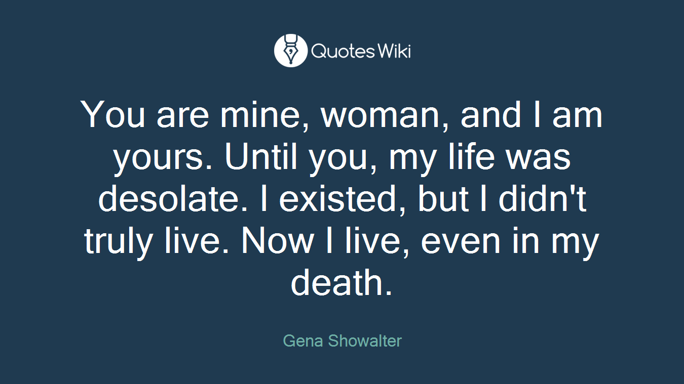 You are mine, woman, and I am yours. Until you, my life was desolate. I existed, but I didn't truly live. Now I live, even in my death.