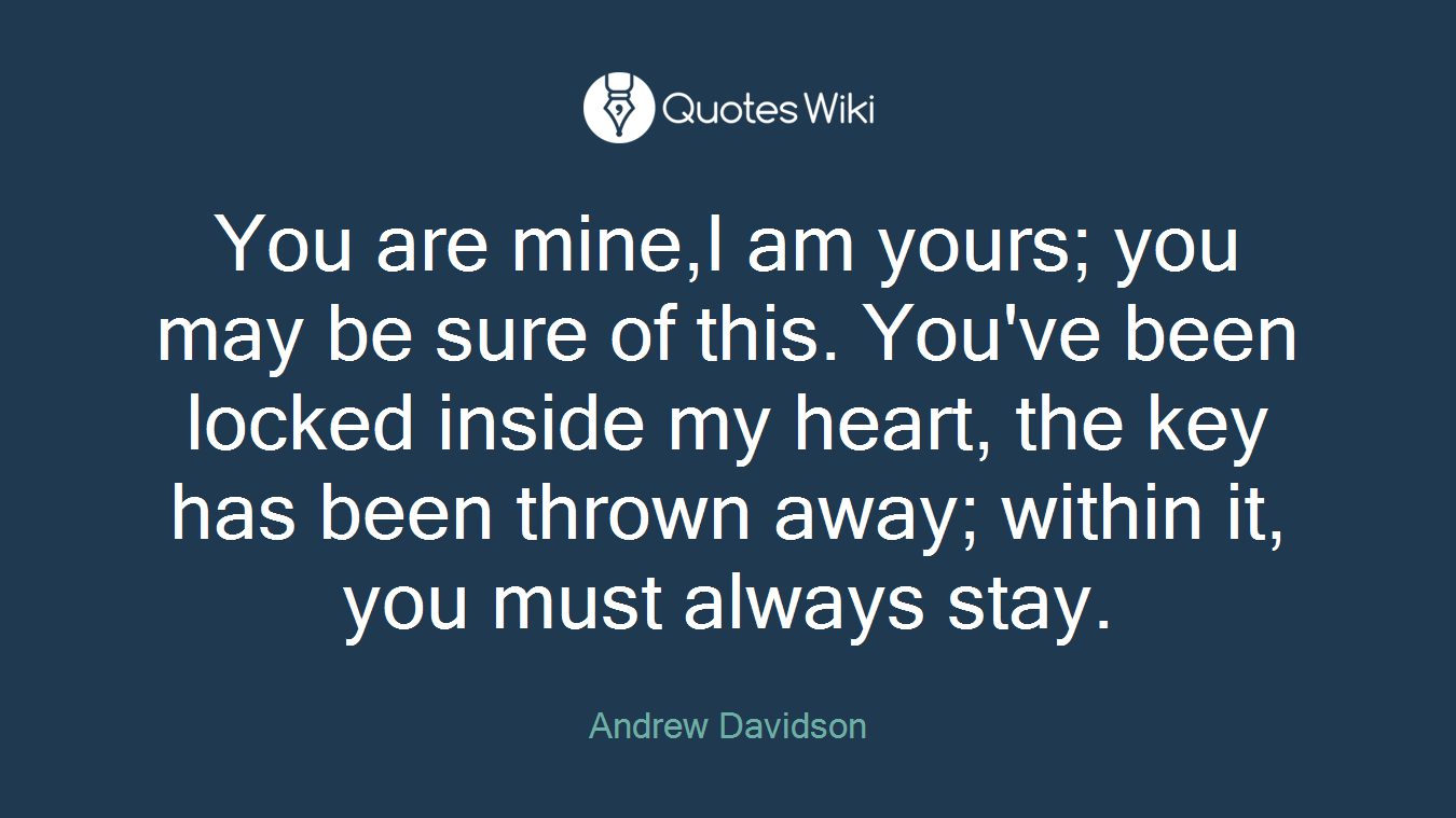 You are mine,I am yours; you may be sure of this. You've been locked inside my heart, the key has been thrown away; within it, you must always stay.