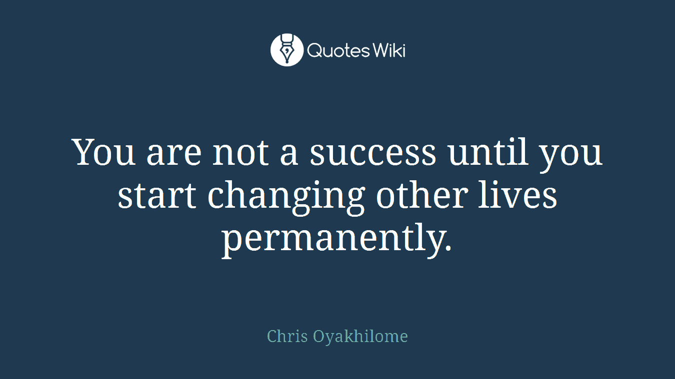 You are not a success until you start changing other lives permanently.