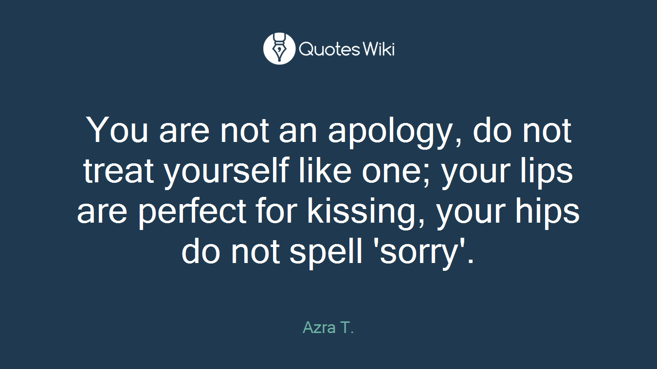 You are not an apology, do not treat yourself like one; your lips are perfect for kissing, your hips do not spell 'sorry'.