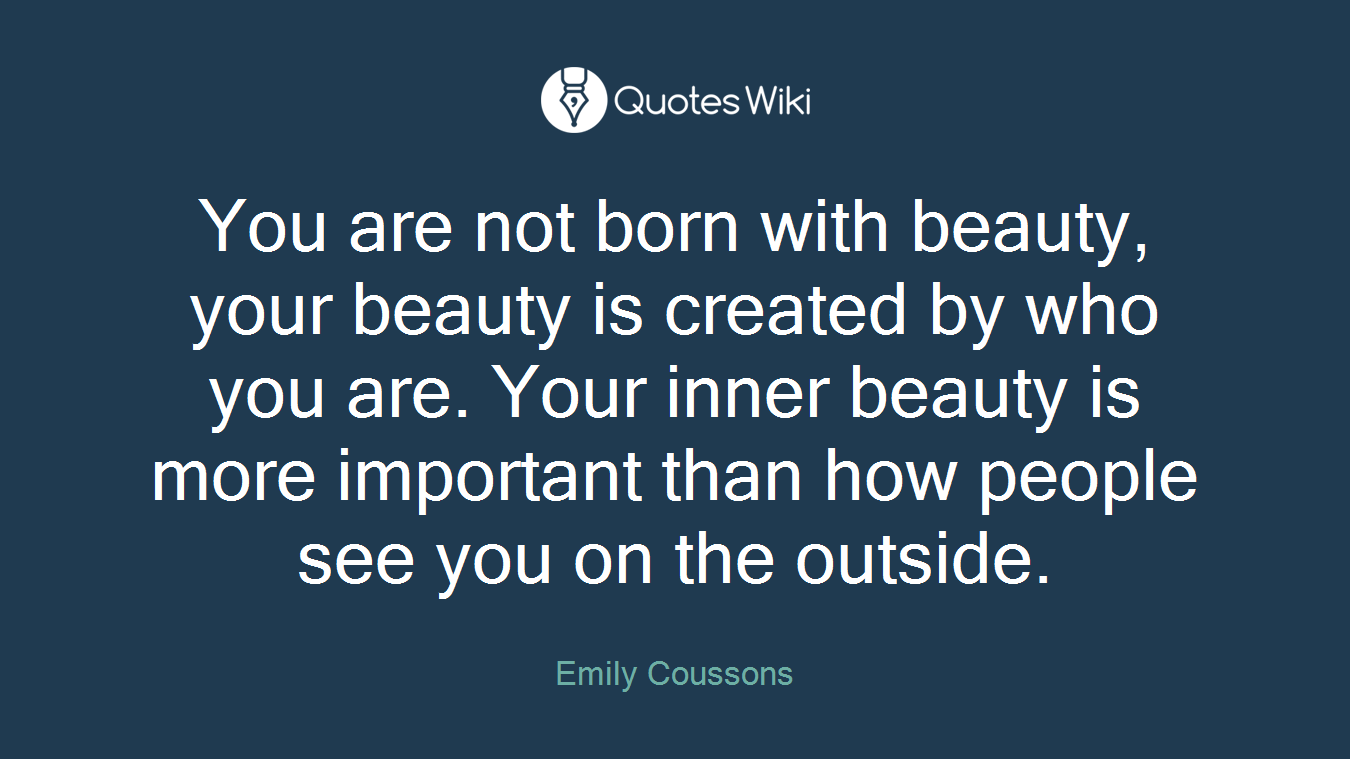 You are not born with beauty, your beauty is created by who you are. Your inner beauty is more important than how people see you on the outside.
