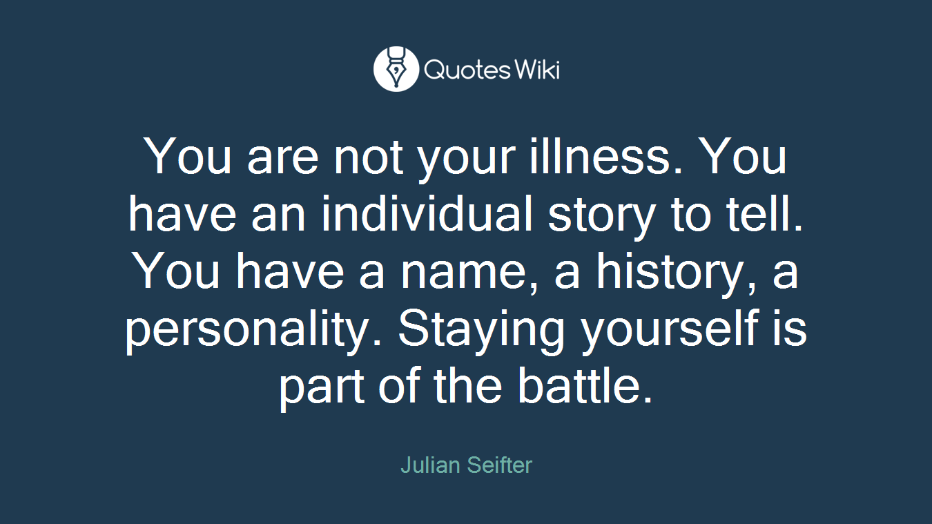 You are not your illness. You have an individual story to tell. You have a name, a history, a personality. Staying yourself is part of the battle.