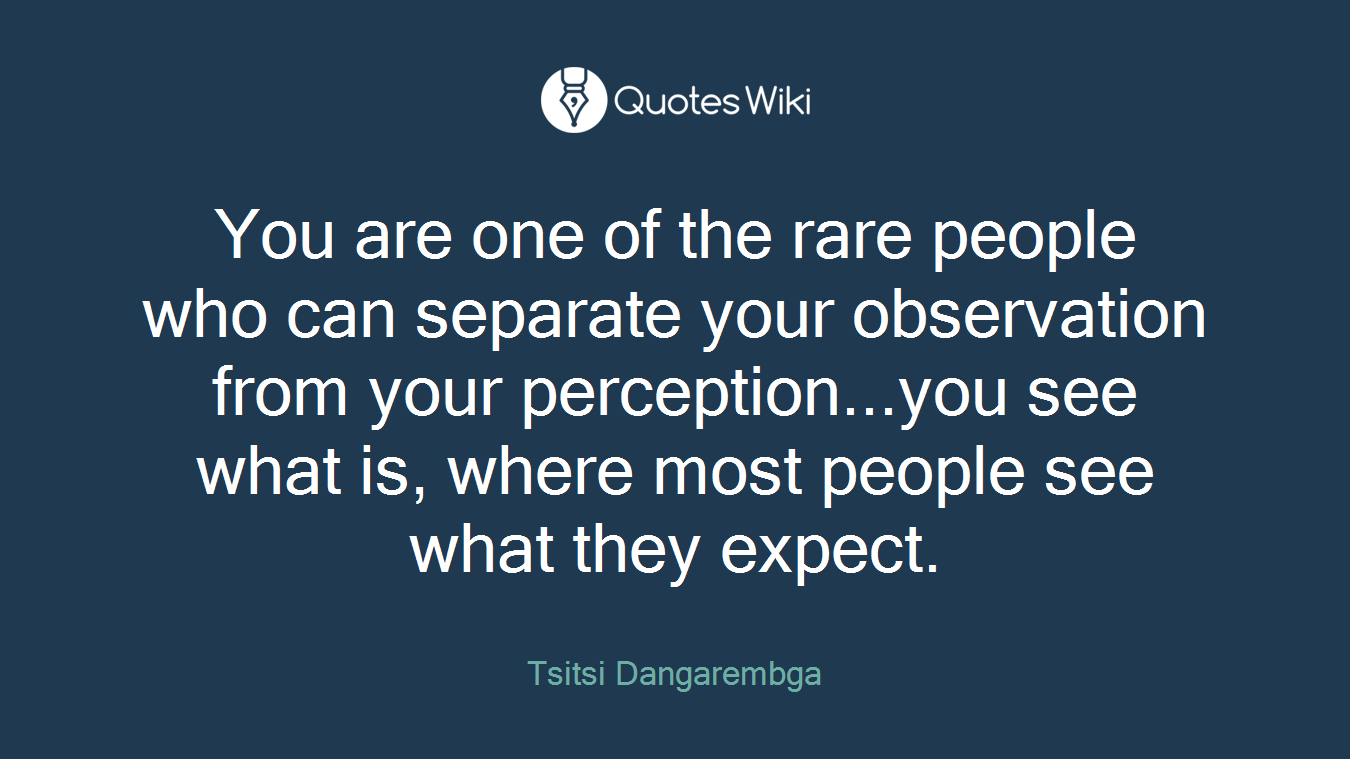 You are one of the rare people who can separate your observation from your perception...you see what is, where most people see what they expect.