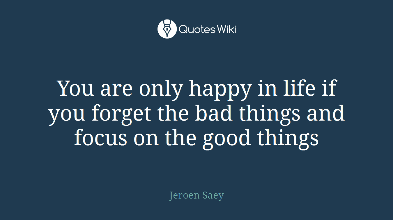 You are only happy in life if you forget the bad things and focus on the good things