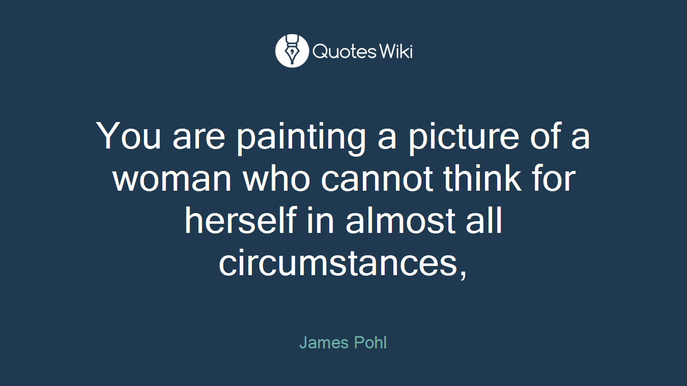 You are painting a picture of a woman who cannot think for herself in almost all circumstances,
