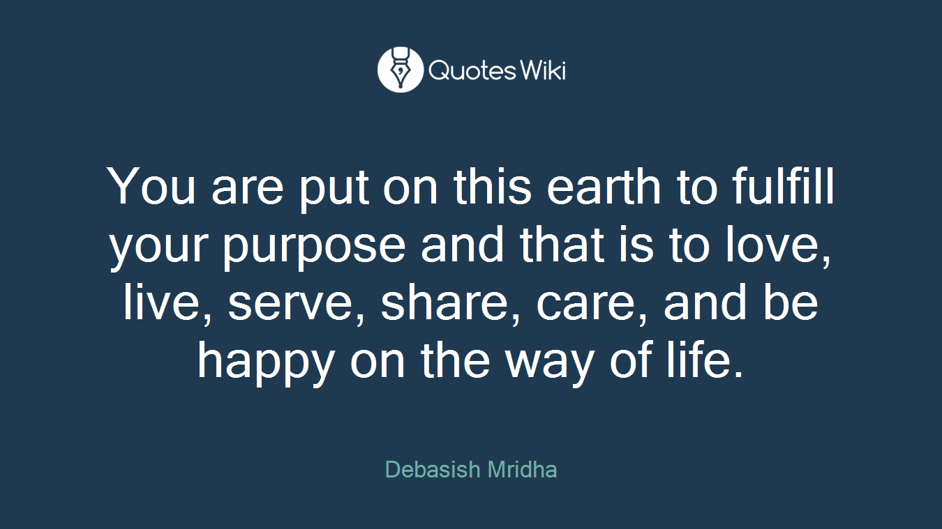 You are put on this earth to fulfill your purpose and that is to love, live, serve, share, care, and be happy on the way of life.
