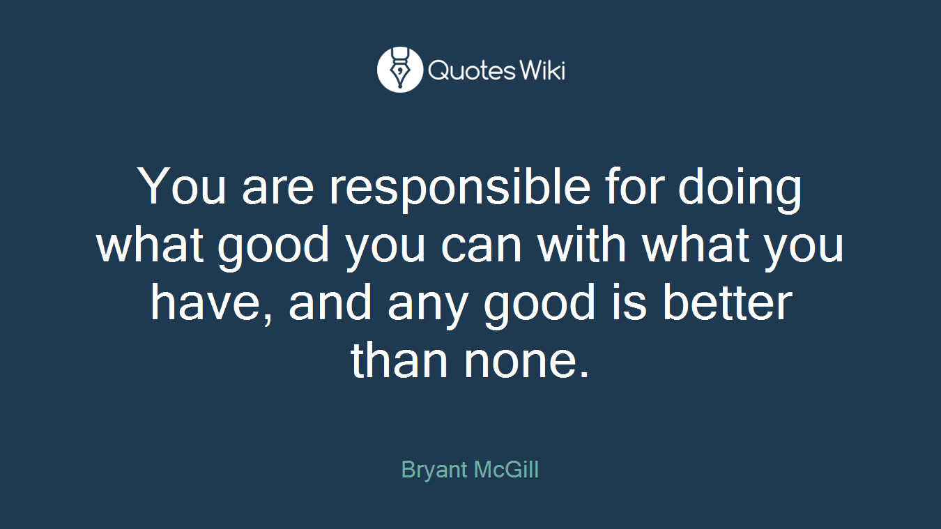 You are responsible for doing what good you can with what you have, and any good is better than none.