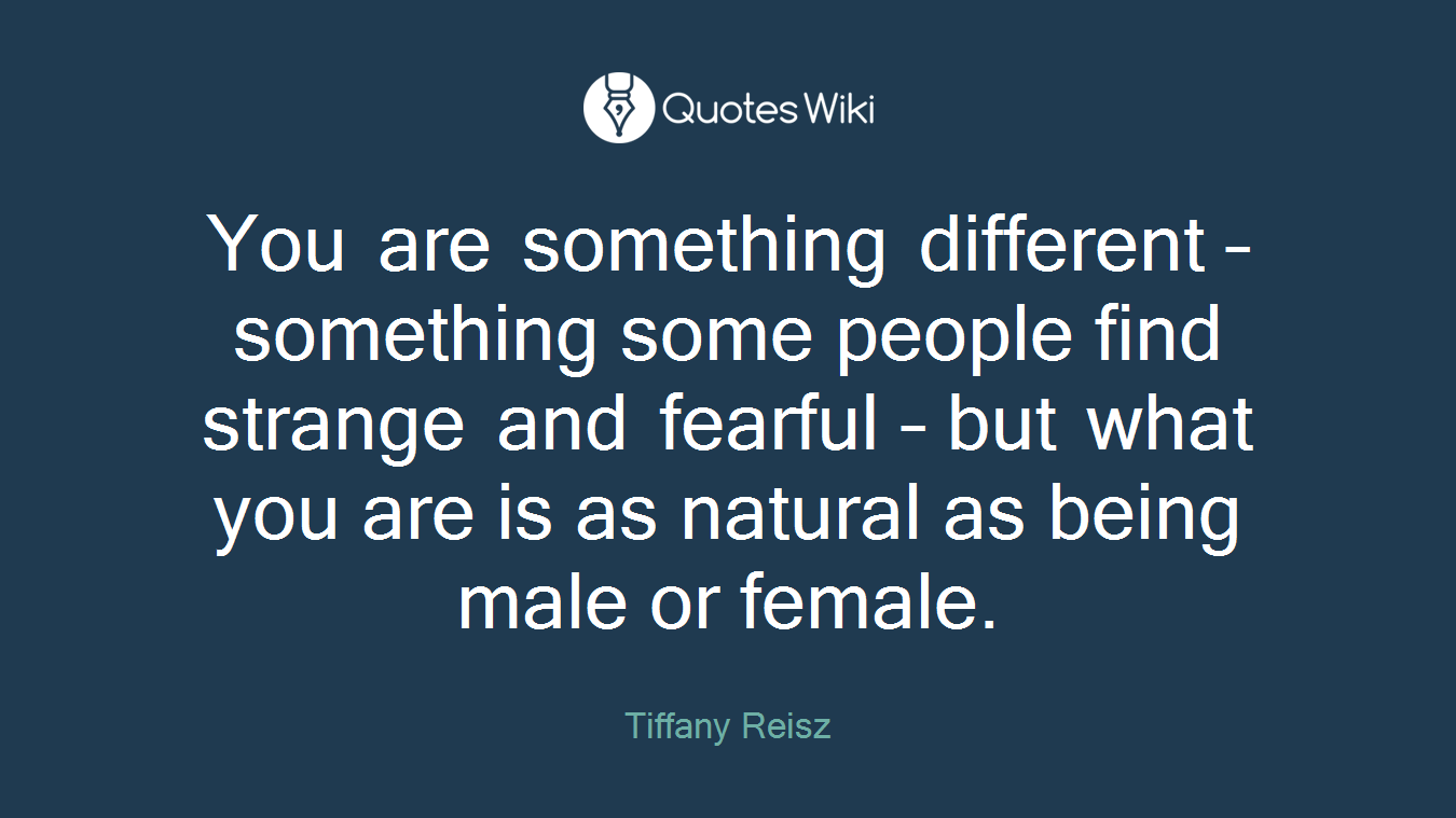 You are something different – something some people find strange and fearful – but what you are is as natural as being male or female.