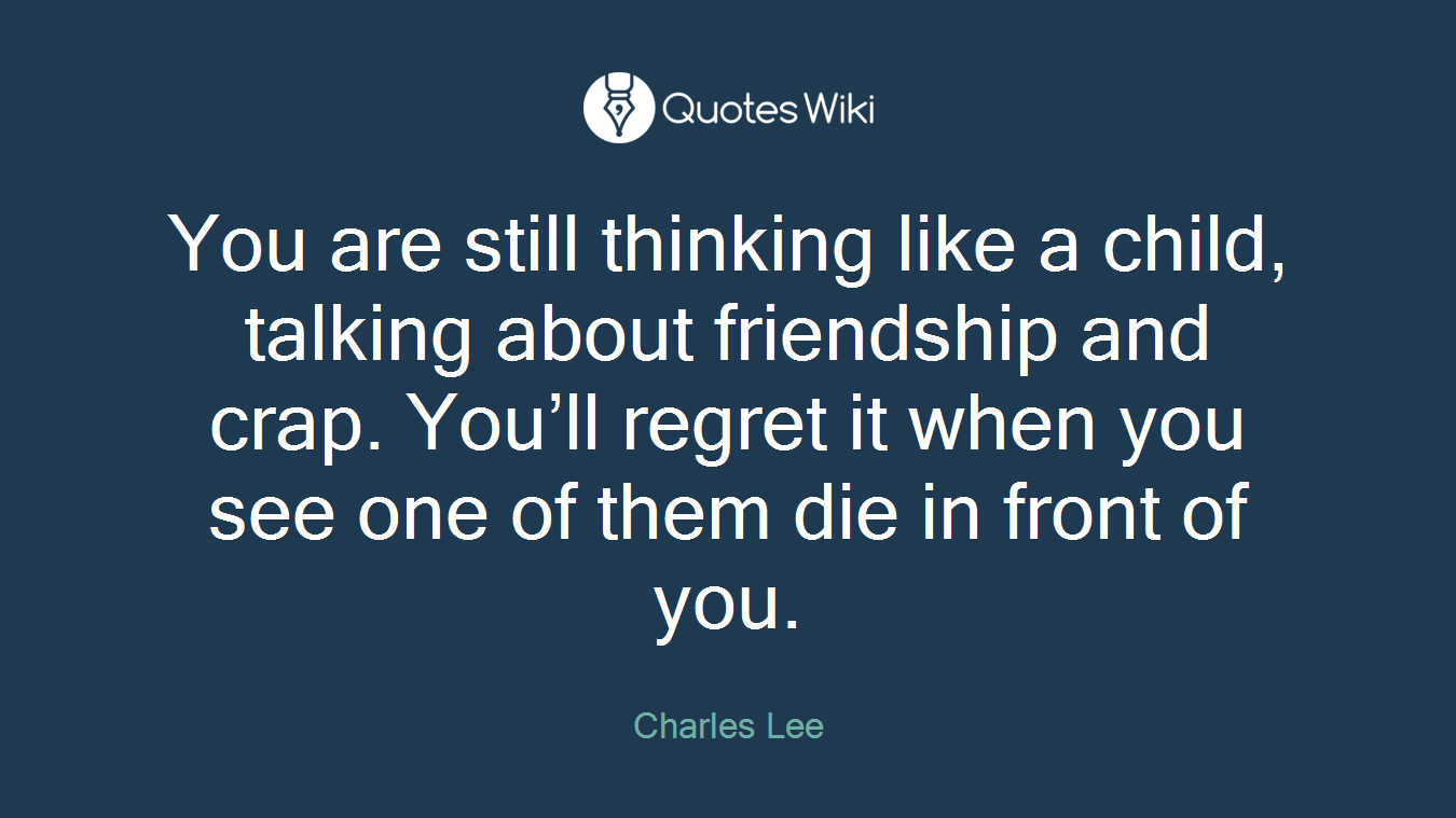 You are still thinking like a child, talking about friendship and crap. You’ll regret it when you see one of them die in front of you.
