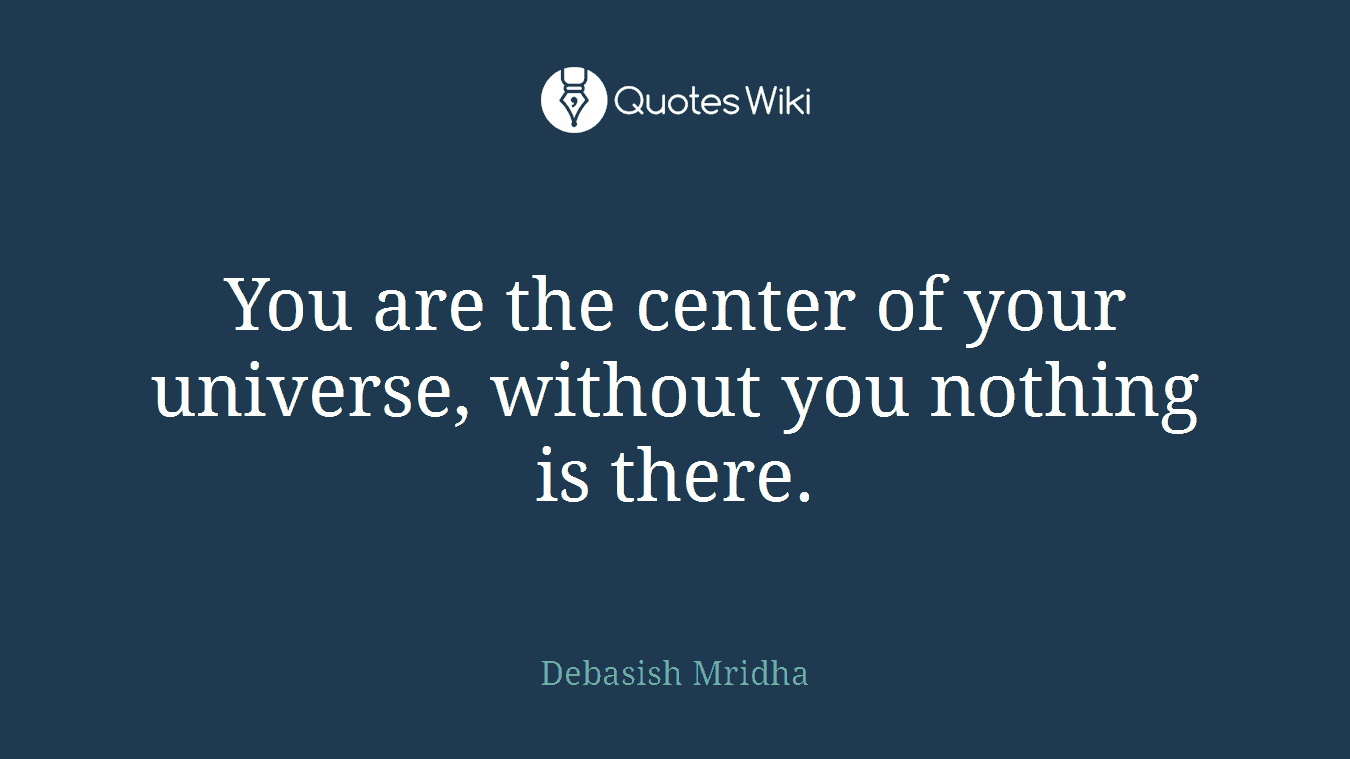 You are the center of your universe, without you nothing is there.