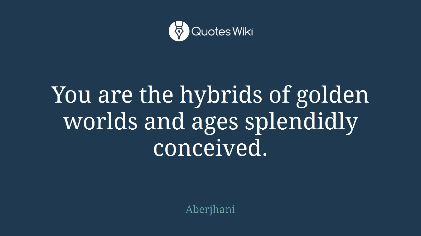 You are the hybrids of golden worlds and ages splendidly conceived.