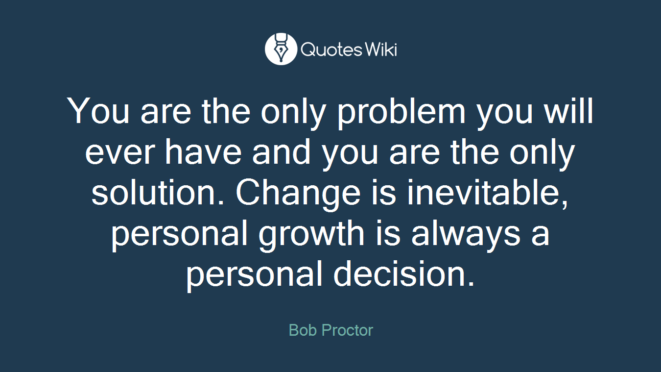 You are the only problem you will ever have and you are the only solution. Change is inevitable, personal growth is always a personal decision.