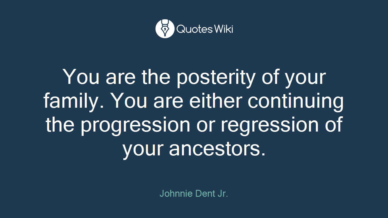 You are the posterity of your family. You are either continuing the progression or regression of your ancestors.