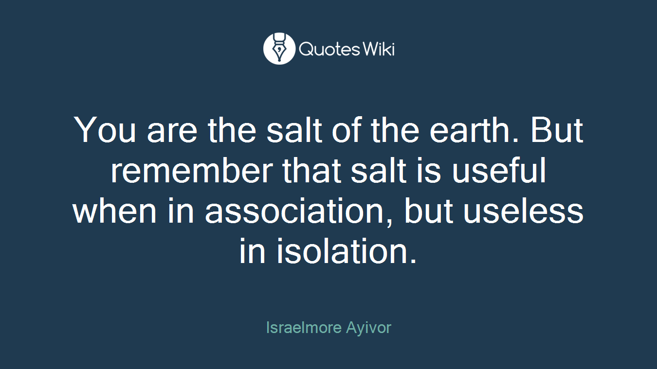 You are the salt of the earth. But remember that salt is useful when in association, but useless in isolation.