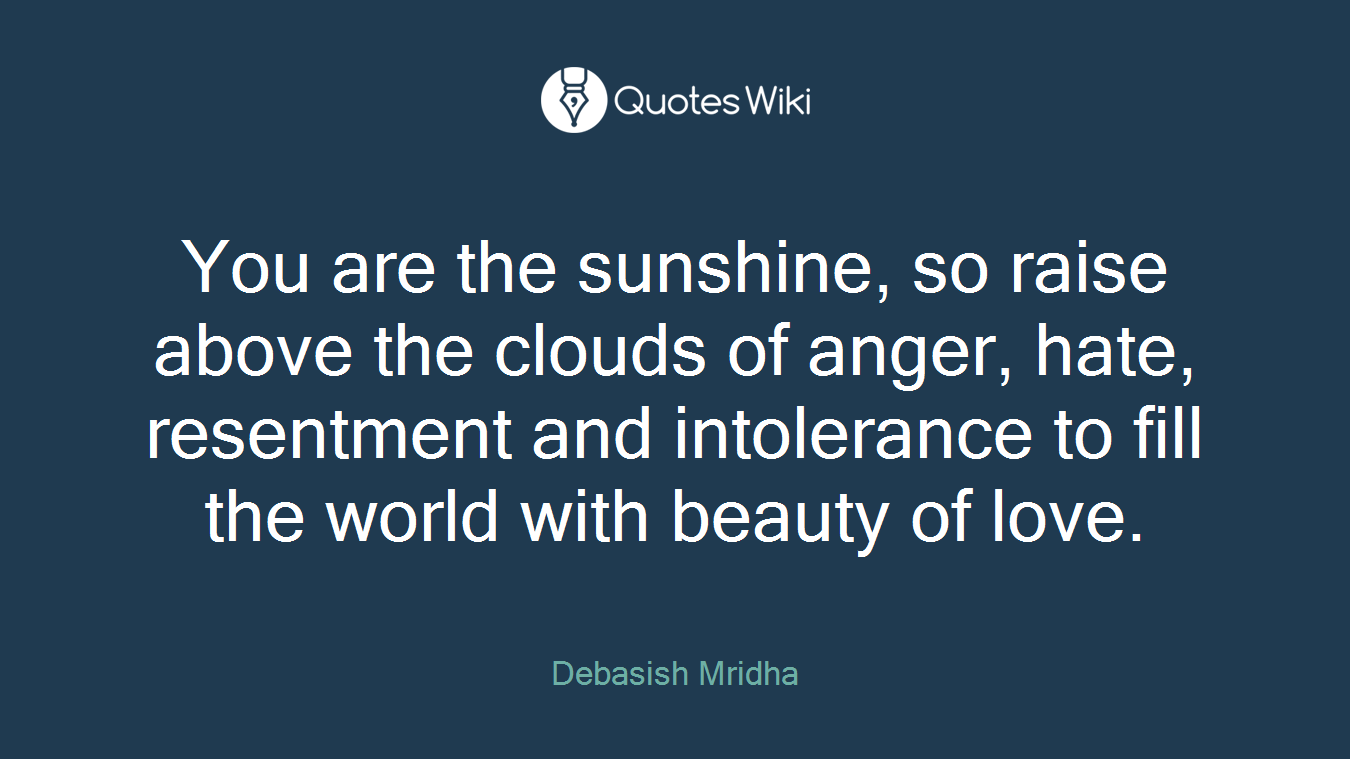 You are the sunshine, so raise above the clouds of anger, hate, resentment and intolerance to fill the world with beauty of love.