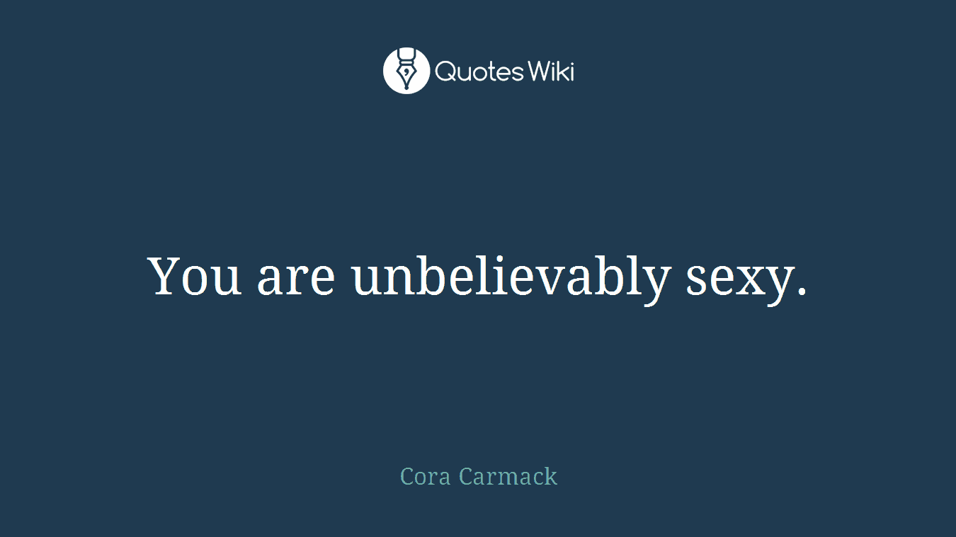 You are unbelievably sexy.