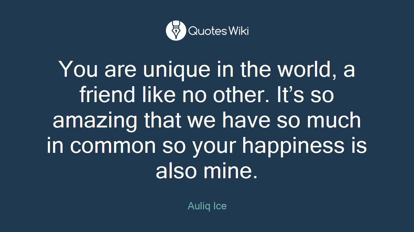 You are unique in the world, a friend like no other. It’s so amazing that we have so much in common so your happiness is also mine.