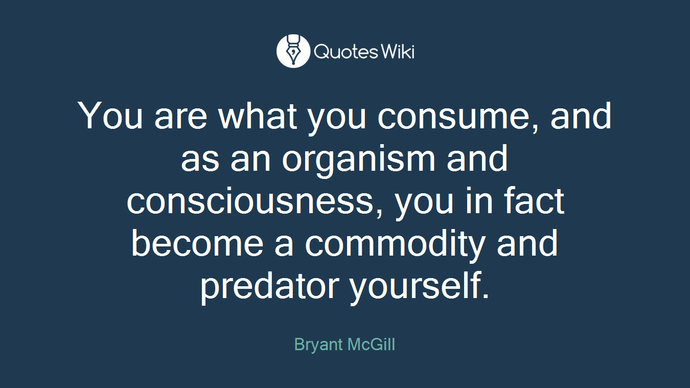 You are what you consume, and as an organism and consciousness, you in fact become a commodity and predator yourself.