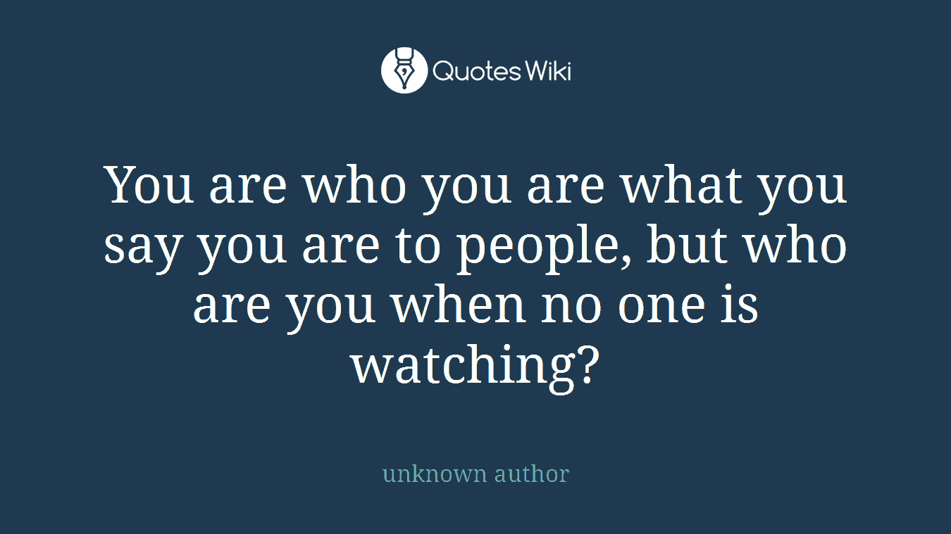 You are who you are what you say you are to people, but who are you when no one is watching?