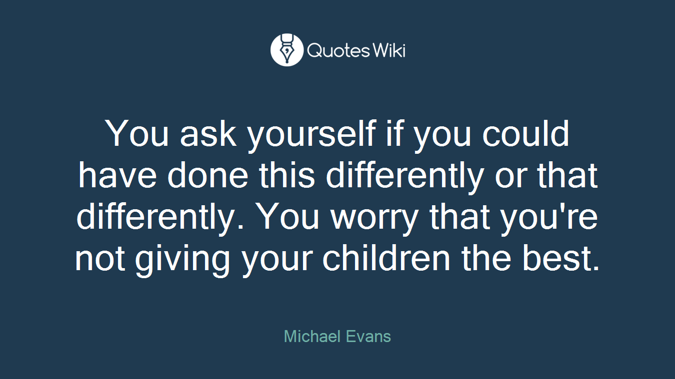 You ask yourself if you could have done this differently or that differently. You worry that you're not giving your children the best.