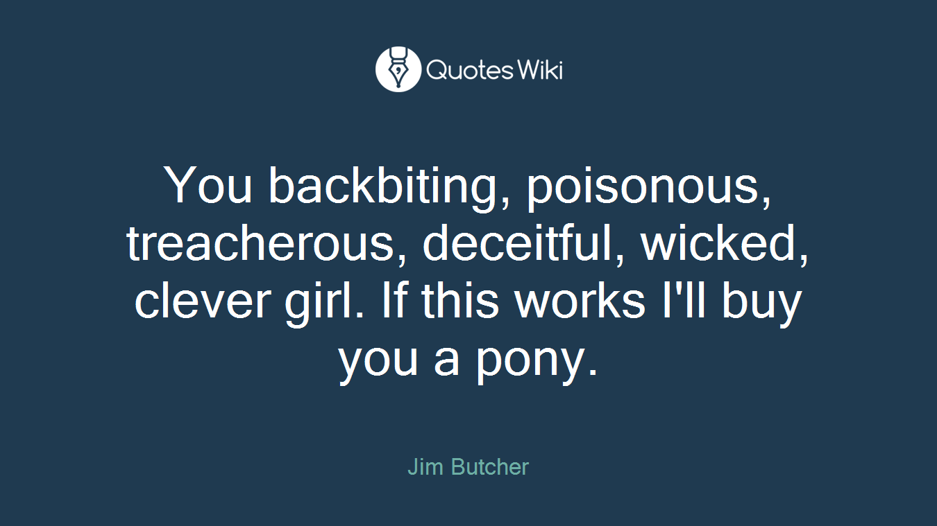 You backbiting, poisonous, treacherous, deceitful, wicked, clever girl. If this works I'll buy you a pony.