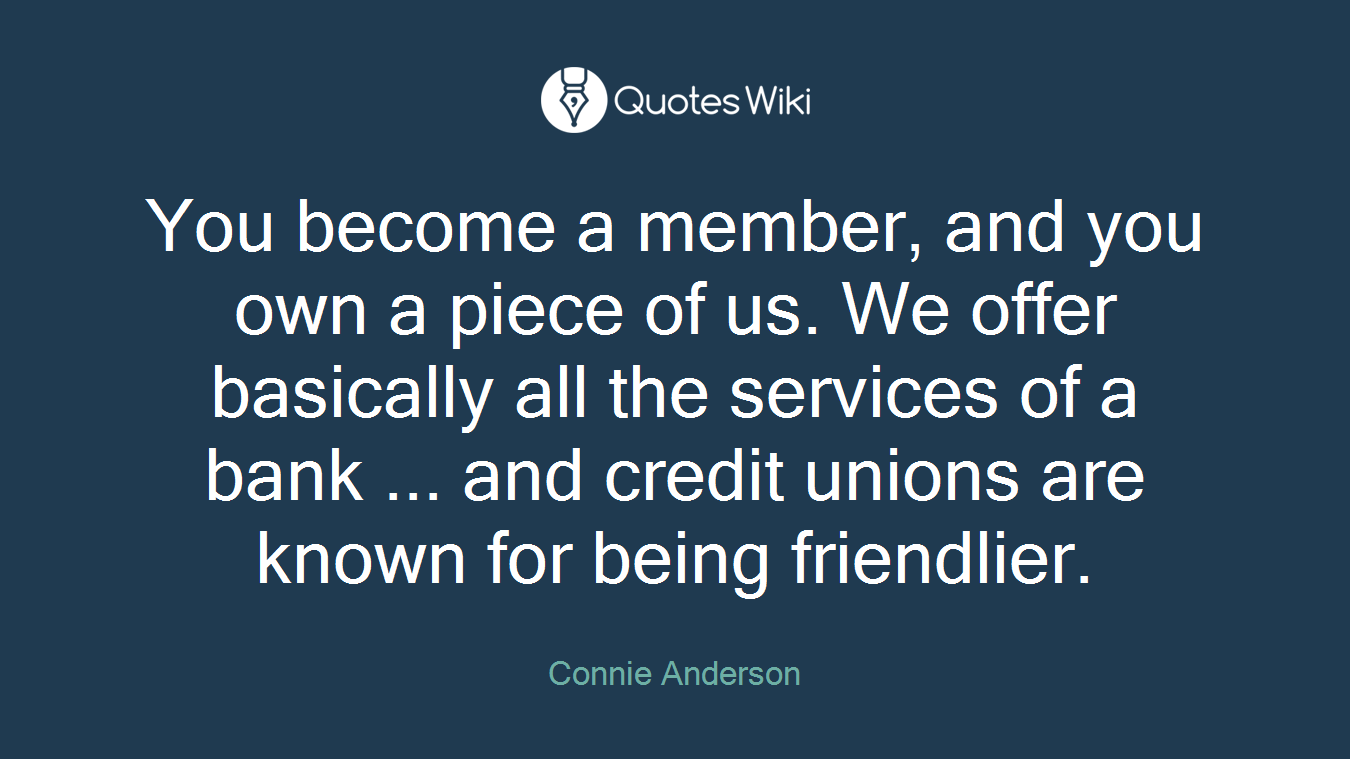 You become a member, and you own a piece of us. We offer basically all the services of a bank ... and credit unions are known for being friendlier.