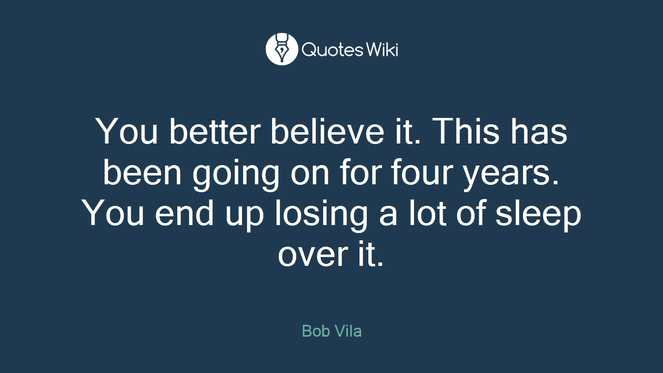 You better believe it. This has been going on for four years. You end up losing a lot of sleep over it.
