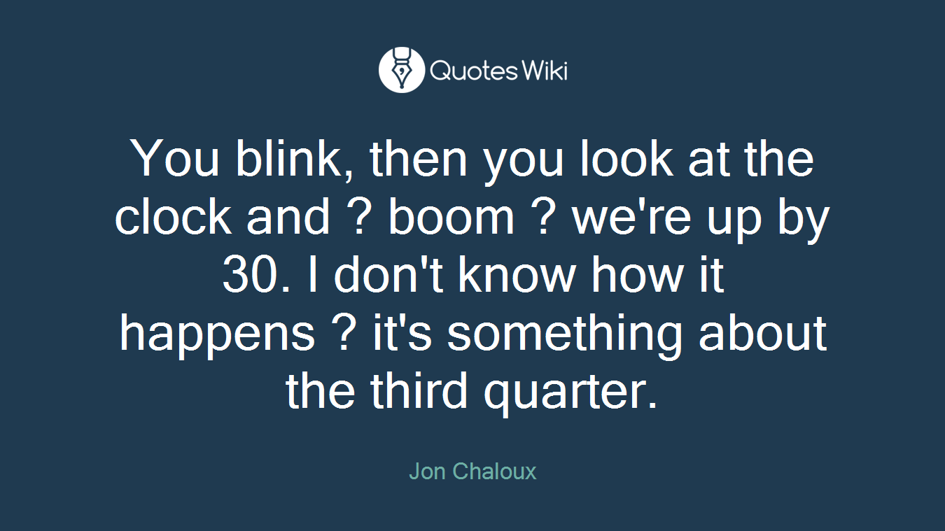 You blink, then you look at the clock and ? boom ? we're up by 30. I don't know how it happens ? it's something about the third quarter.