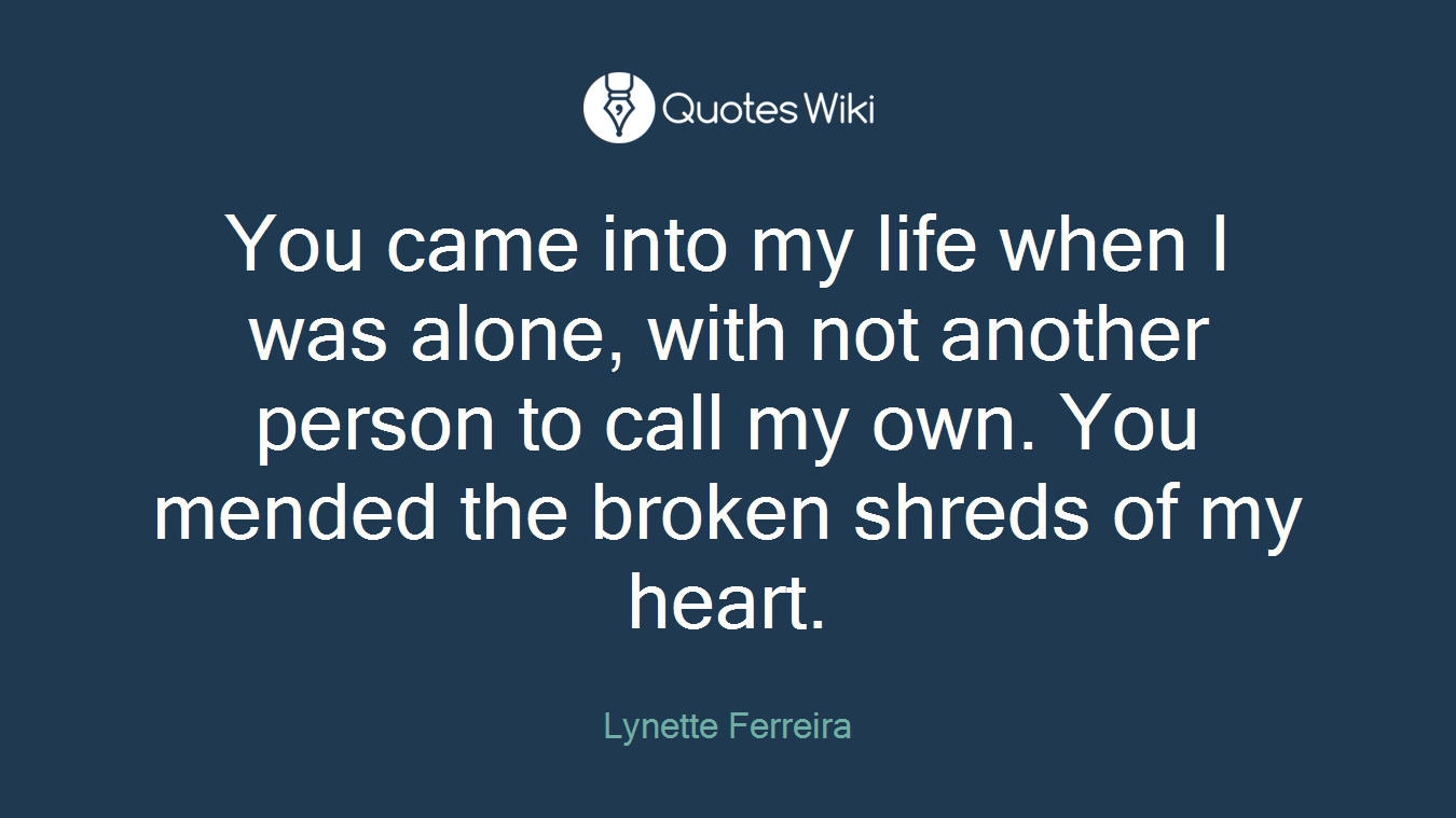 You came into my life when I was alone, with not another person to call my own. You mended the broken shreds of my heart.