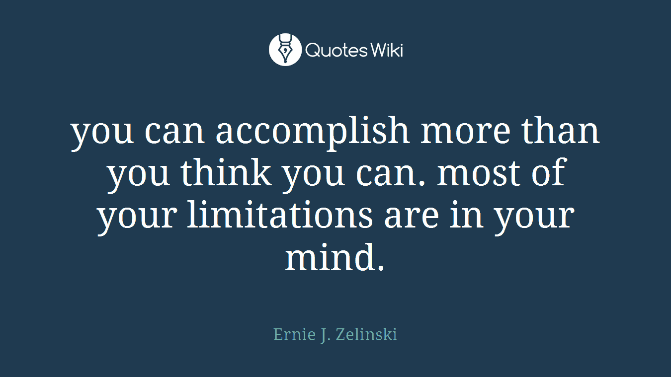 you can accomplish more than you think you can. most of your limitations are in your mind.