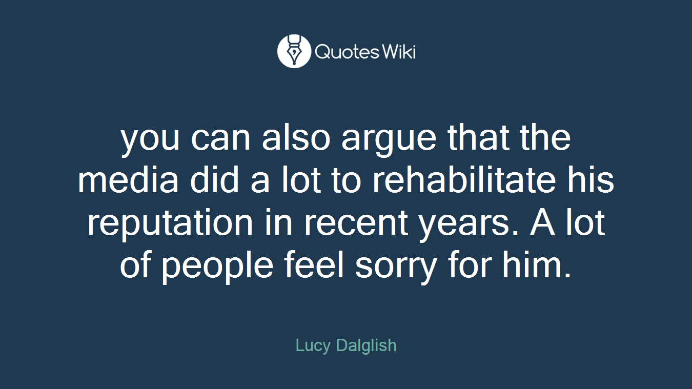 you can also argue that the media did a lot to rehabilitate his reputation in recent years. A lot of people feel sorry for him.