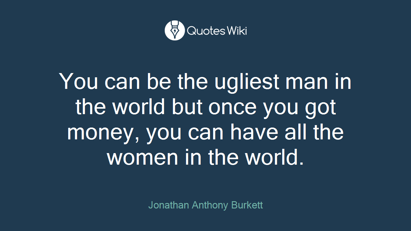 You can be the ugliest man in the world but once you got money, you can have all the women in the world.