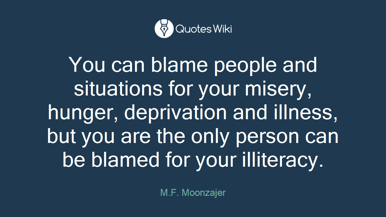 You can blame people and situations for your misery, hunger, deprivation and illness, but you are the only person can be blamed for your illiteracy.