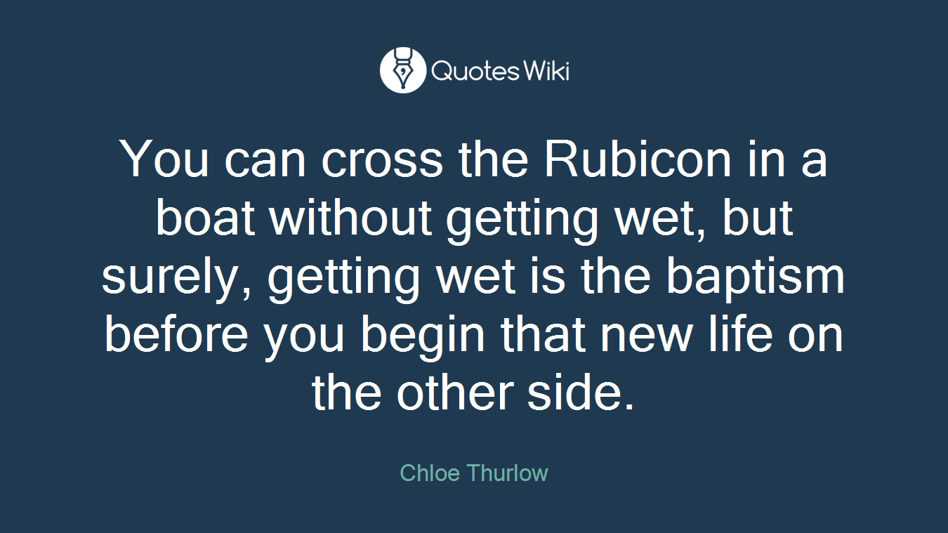 You can cross the Rubicon in a boat without getting wet, but surely, getting wet is the baptism before you begin that new life on the other side.